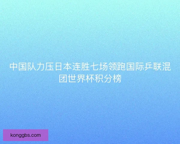 中国队力压日本连胜七场领跑国际乒联混团世界杯积分榜
