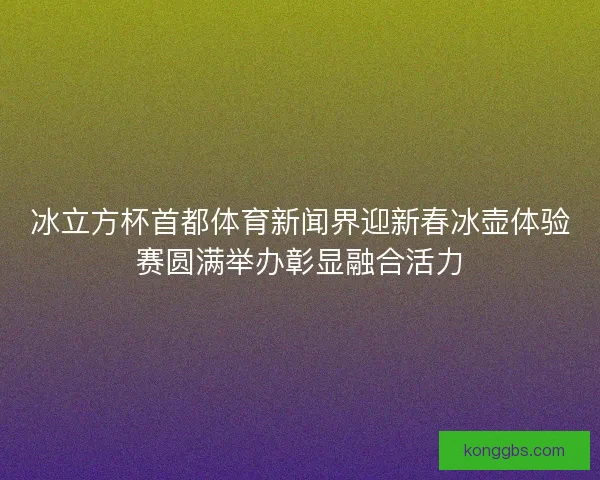 冰立方杯首都体育新闻界迎新春冰壶体验赛圆满举办彰显融合活力